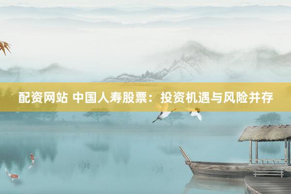 配资网站 中国人寿股票：投资机遇与风险并存