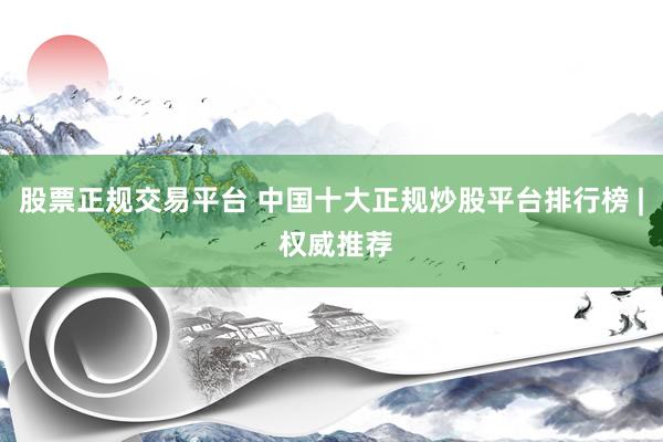 股票正规交易平台 中国十大正规炒股平台排行榜 | 权威推荐