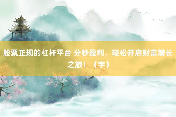 股票正规的杠杆平台 分秒盈利，轻松开启财富增长之旅！（字）