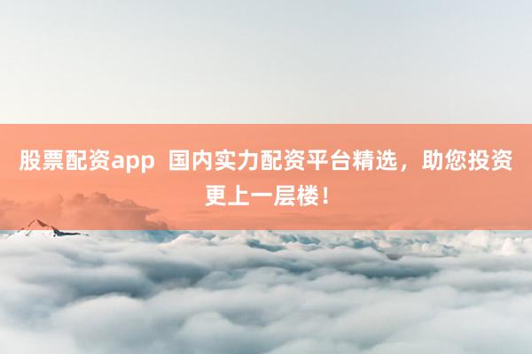 股票配资app  国内实力配资平台精选，助您投资更上一层楼！