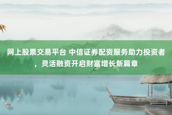 网上股票交易平台 中信证券配资服务助力投资者，灵活融资开启财富增长新篇章