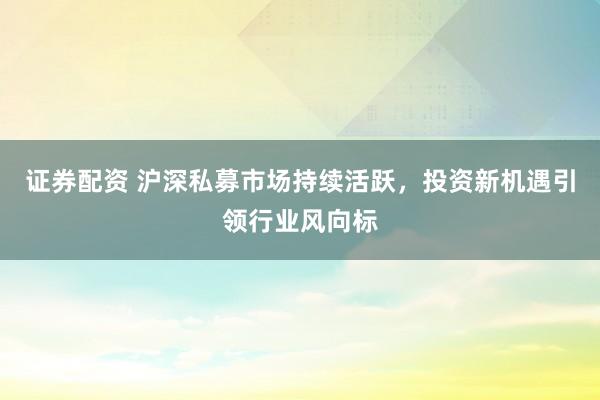证券配资 沪深私募市场持续活跃，投资新机遇引领行业风向标