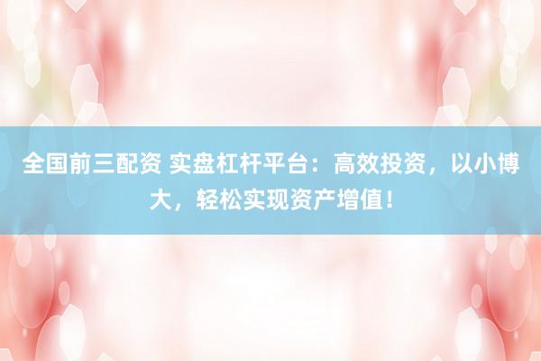 全国前三配资 实盘杠杆平台：高效投资，以小博大，轻松实现资产增值！