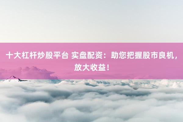 十大杠杆炒股平台 实盘配资:助您把握股市良机,放大收益!