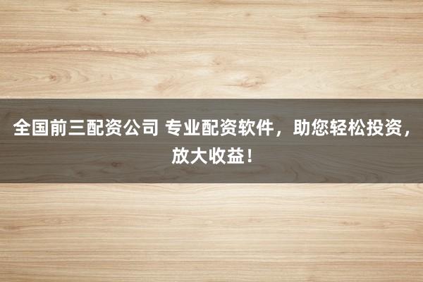 全国前三配资公司 专业配资软件，助您轻松投资，放大收益！
